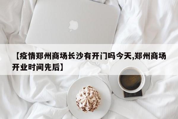 【疫情郑州商场长沙有开门吗今天,郑州商场开业时间先后】