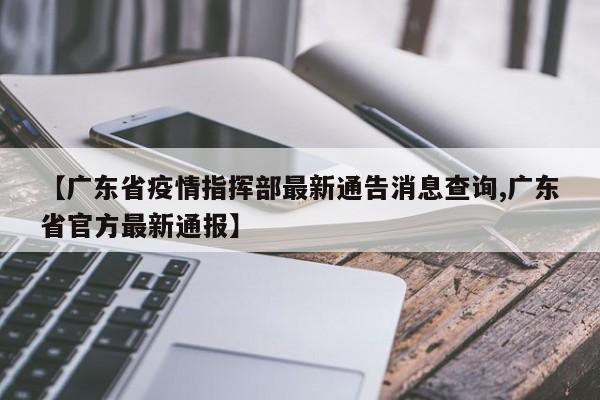 【广东省疫情指挥部最新通告消息查询,广东省官方最新通报】