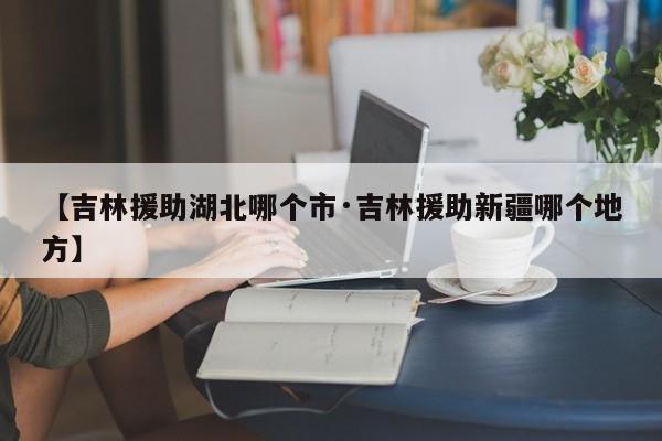【吉林援助湖北哪个市·吉林援助新疆哪个地方】