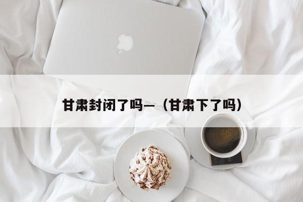 甘肃封闭了吗—（甘肃下了吗）