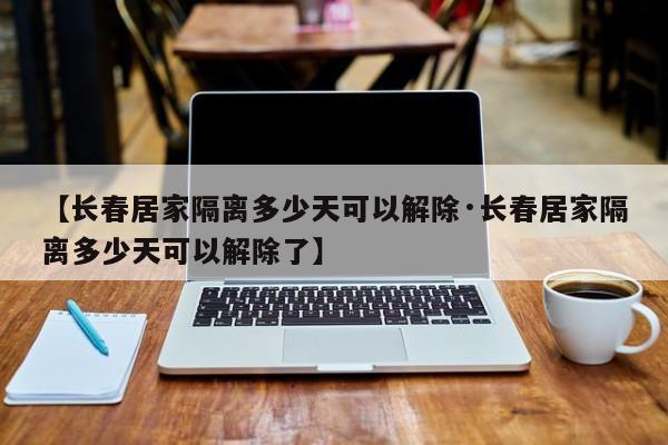 【长春居家隔离多少天可以解除·长春居家隔离多少天可以解除了】
