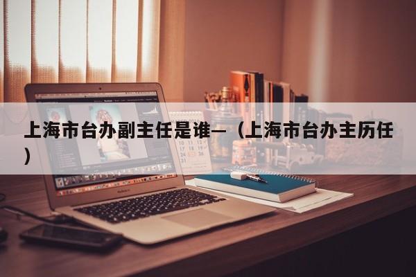 上海市台办副主任是谁—（上海市台办主历任）