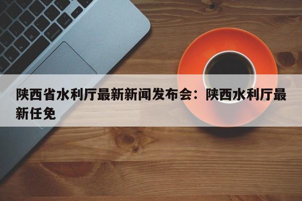 陕西省水利厅最新新闻发布会：陕西水利厅最新任免