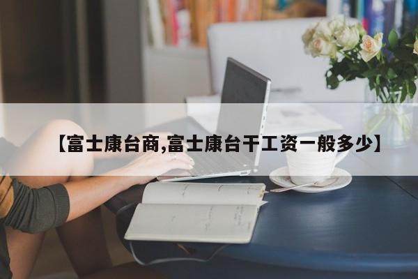 【富士康台商,富士康台干工资一般多少】
