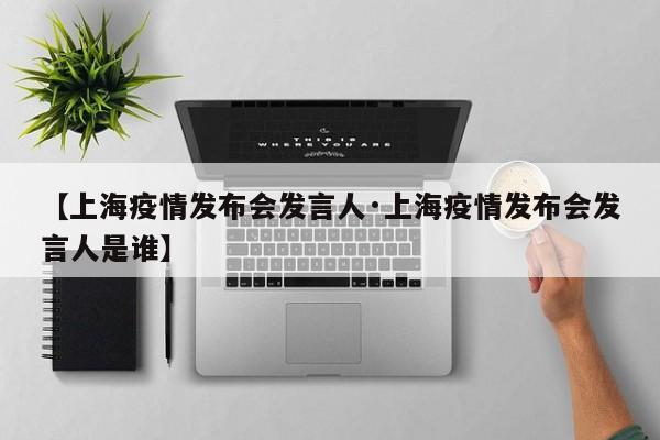 【上海疫情发布会发言人·上海疫情发布会发言人是谁】