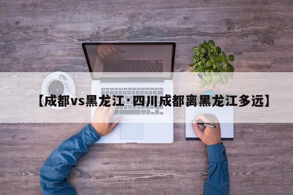 【成都vs黑龙江·四川成都离黑龙江多远】