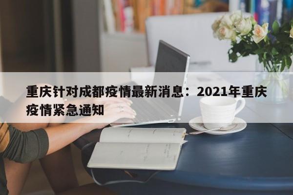 重庆针对成都疫情最新消息：2021年重庆疫情紧急通知