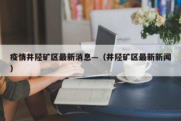 疫情井陉矿区最新消息—（井陉矿区最新新闻）