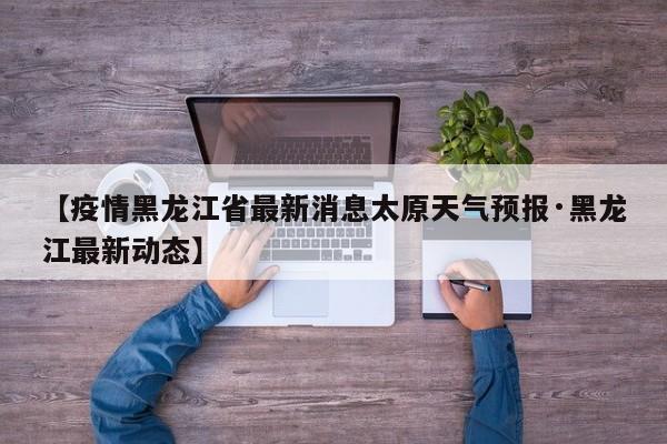 【疫情黑龙江省最新消息太原天气预报·黑龙江最新动态】