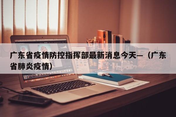 广东省疫情防控指挥部最新消息今天—（广东省肺炎疫情）