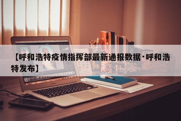 【呼和浩特疫情指挥部最新通报数据·呼和浩特发布】