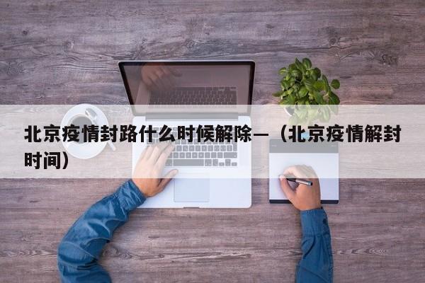 北京疫情封路什么时候解除—（北京疫情解封时间）
