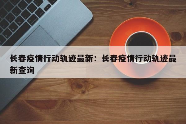 长春疫情行动轨迹最新：长春疫情行动轨迹最新查询