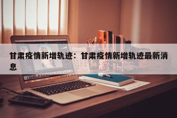 甘肃疫情新增轨迹：甘肃疫情新增轨迹最新消息