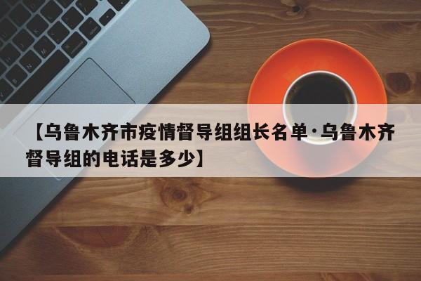 【乌鲁木齐市疫情督导组组长名单·乌鲁木齐督导组的电话是多少】