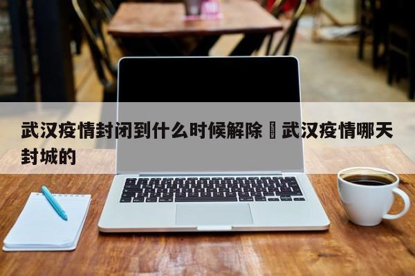 武汉疫情封闭到什么时候解除›武汉疫情哪天封城的