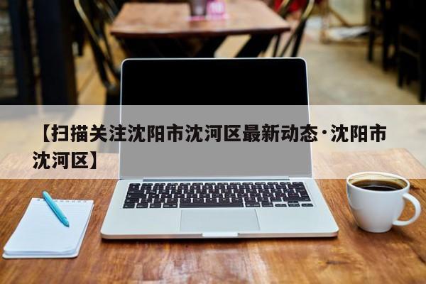 【扫描关注沈阳市沈河区最新动态·沈阳市 沈河区】