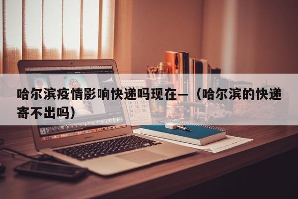 哈尔滨疫情影响快递吗现在—（哈尔滨的快递寄不出吗）