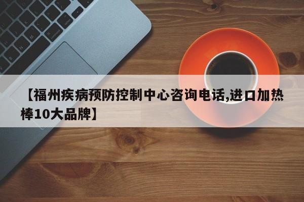【福州疾病预防控制中心咨询电话,进口加热棒10大品牌】