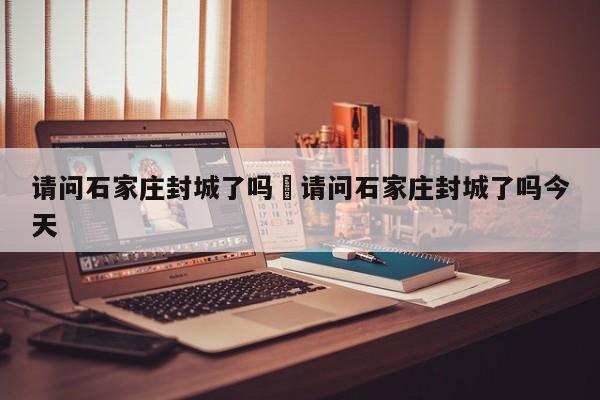 请问石家庄封城了吗›请问石家庄封城了吗今天