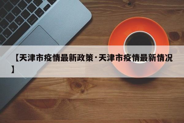 【天津市疫情最新政策·天津市疫情最新情况】