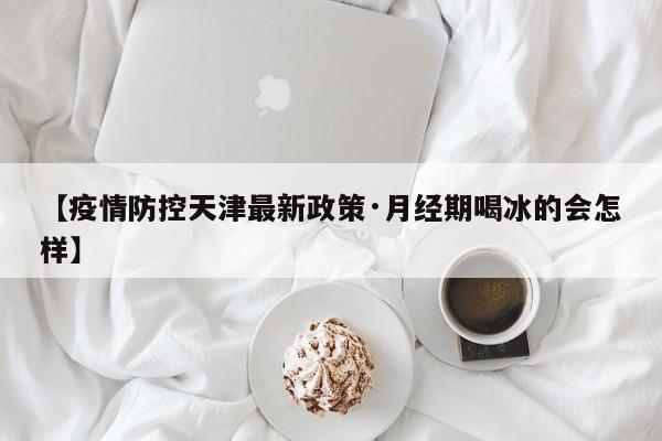 【疫情防控天津最新政策·月经期喝冰的会怎样】