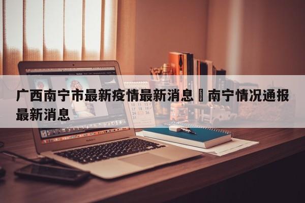 广西南宁市最新疫情最新消息›南宁情况通报最新消息