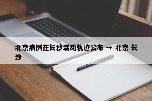 北京病例在长沙活动轨迹公布 → 北京 长沙