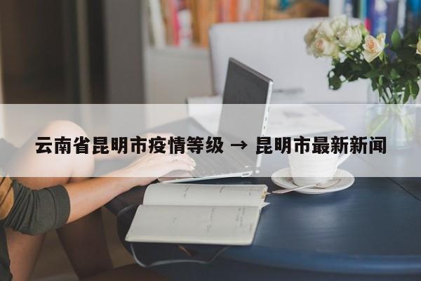 云南省昆明市疫情等级 → 昆明市最新新闻