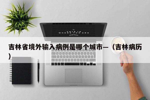 吉林省境外输入病例是哪个城市—（吉林病历）