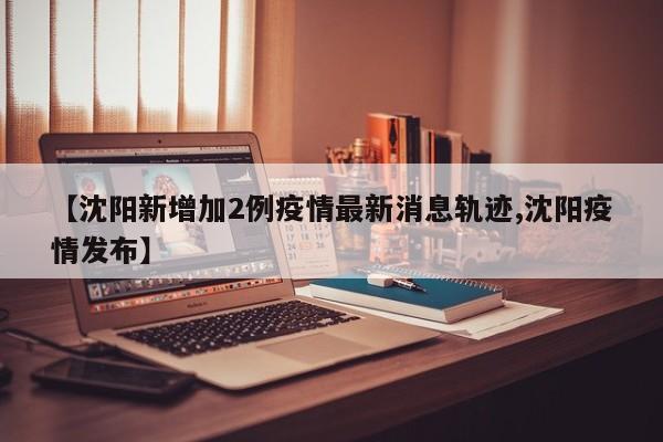 【沈阳新增加2例疫情最新消息轨迹,沈阳疫情发布】