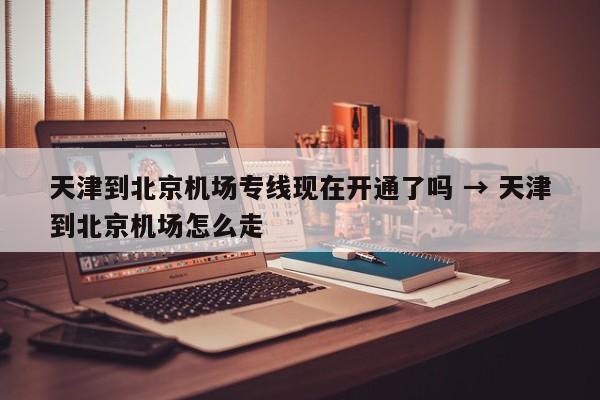 天津到北京机场专线现在开通了吗 → 天津到北京机场怎么走