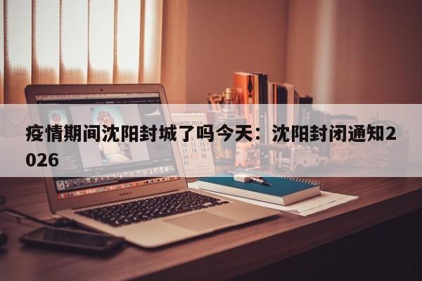 疫情期间沈阳封城了吗今天:沈阳封闭通知2026