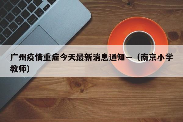 广州疫情重症今天最新消息通知—（南京小学教师）