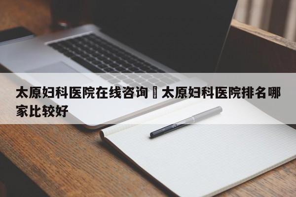 太原妇科医院在线咨询›太原妇科医院排名哪家比较好
