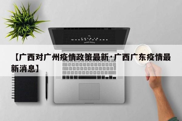 【广西对广州疫情政策最新·广西广东疫情最新消息】