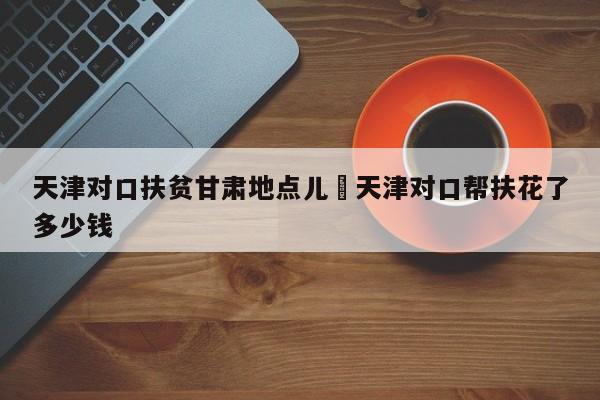 天津对口扶贫甘肃地点儿›天津对口帮扶花了多少钱