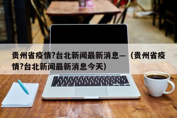 贵州省疫情?台北新闻最新消息—（贵州省疫情?台北新闻最新消息今天）