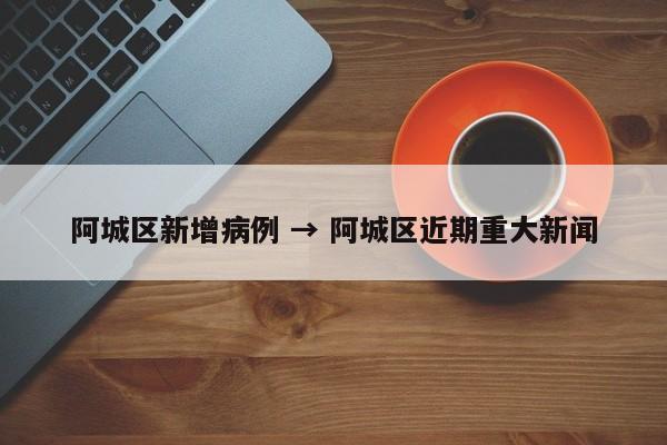 阿城区新增病例 → 阿城区近期重大新闻