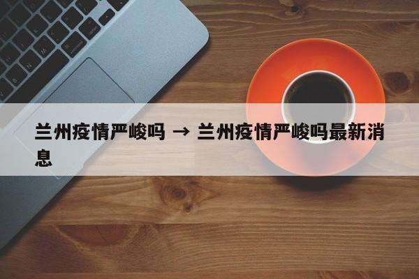 兰州疫情严峻吗 → 兰州疫情严峻吗最新消息