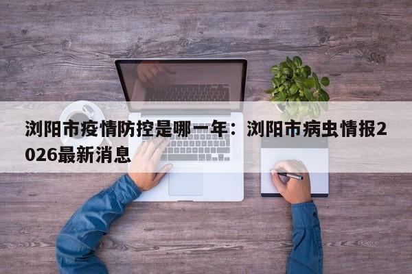 浏阳市疫情防控是哪一年:浏阳市病虫情报2026最新消息