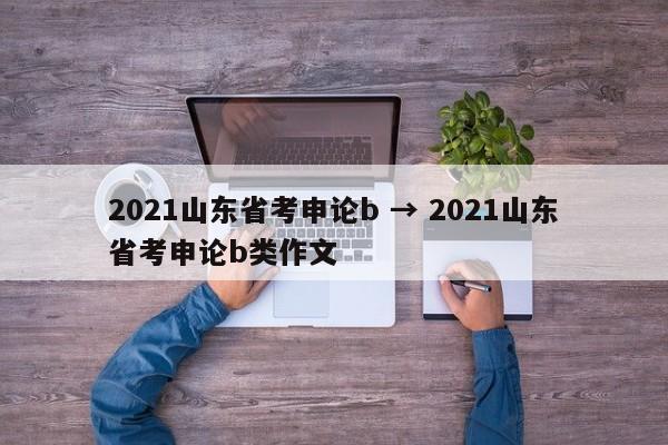 2021山东省考申论b → 2021山东省考申论b类作文