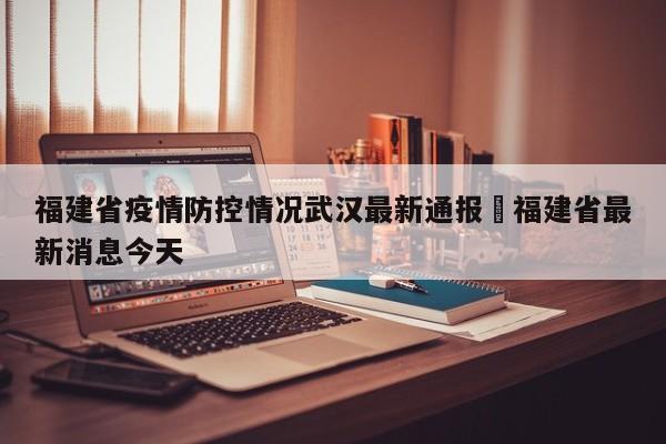 福建省疫情防控情况武汉最新通报›福建省最新消息今天