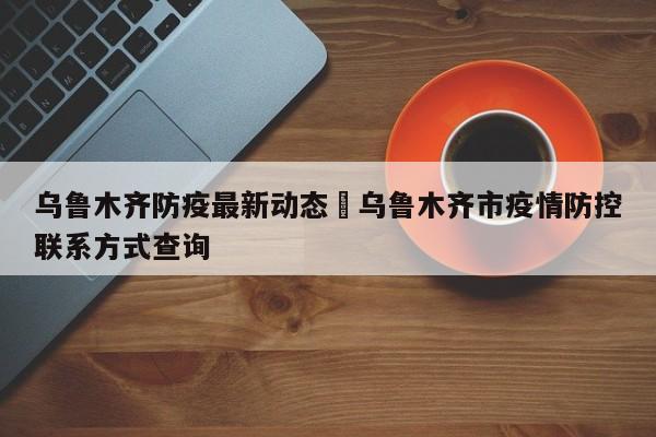 乌鲁木齐防疫最新动态›乌鲁木齐市疫情防控联系方式查询