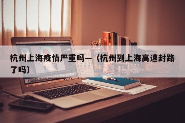 杭州上海疫情严重吗—（杭州到上海高速封路了吗）