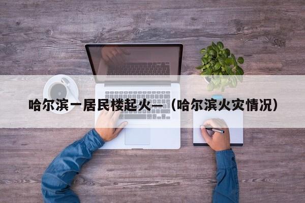 哈尔滨一居民楼起火—（哈尔滨火灾情况）