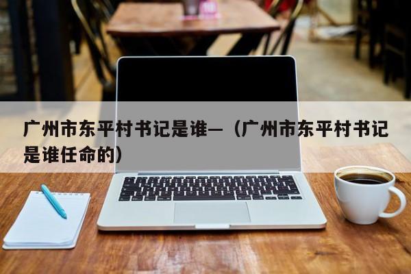 广州市东平村书记是谁—（广州市东平村书记是谁任命的）