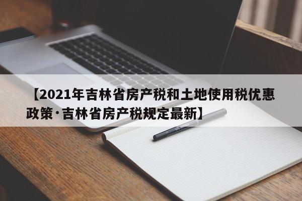 【2021年吉林省房产税和土地使用税优惠政策·吉林省房产税规定最新】