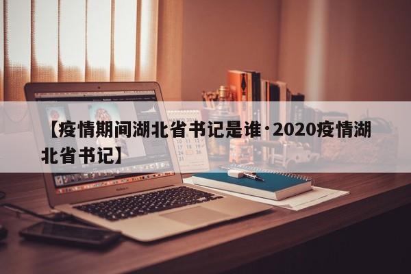 【疫情期间湖北省书记是谁·2020疫情湖北省书记】