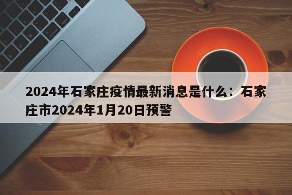 2024年石家庄疫情最新消息是什么:石家庄市2024年1月20日预警
